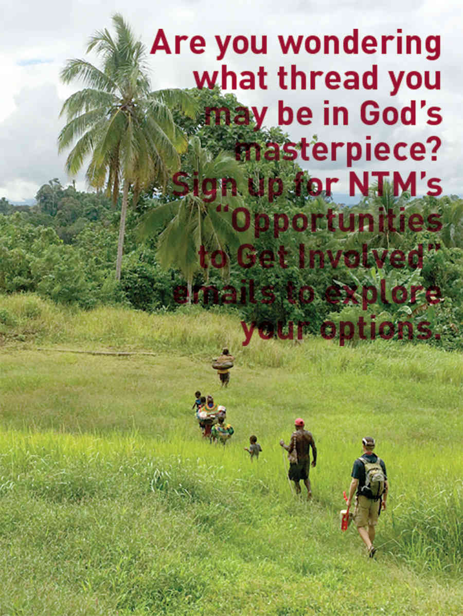 Are you wondering what thread you may be in God's masterpiece? Sign up for NTM's "Opportunities to Get Involved" emails to explore your options. Are you wondering what thread you may be in God's masterpiece? Sign up for NTM's "Opportunities to Get Involved" emails to explore your options.